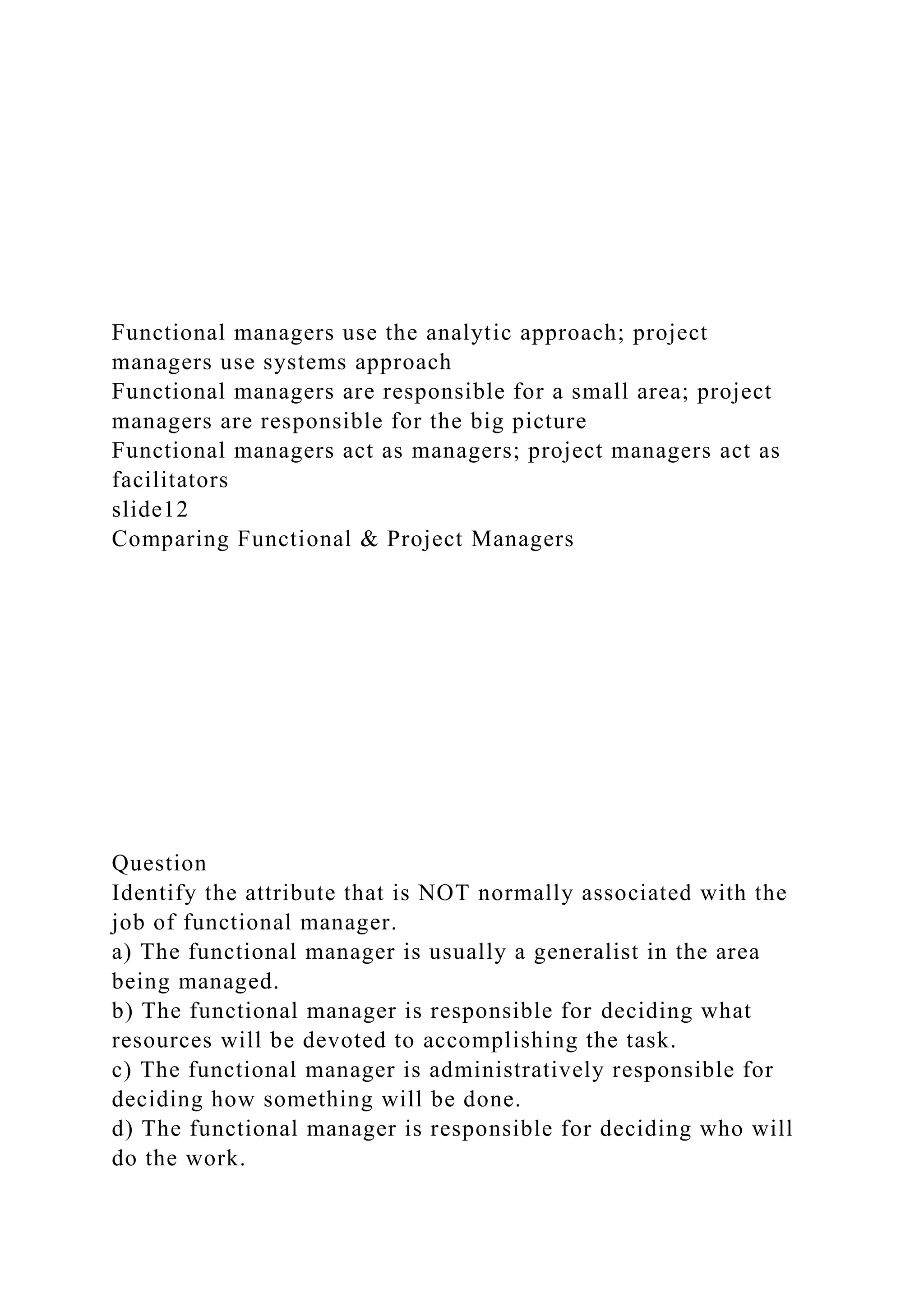 Functional managers use the analytic approach; project
managers use systems approach
Functional managers are responsible for a small area; project
managers are responsible for the big picture
Functional managers act as managers; project managers act as
facilitators
slide12
Comparing Functional & Project Managers
Question
Identify the attribute that is NOT normally associated with the
job of functional manager.
a) The functional manager is usually a generalist in the area
being managed.
b) The functional manager is responsible for deciding what
resources will be devoted to accomplishing the task.
c) The functional manager is administratively responsible for
deciding how something will be done.
d) The functional manager is responsible for deciding who will
do the work.
 