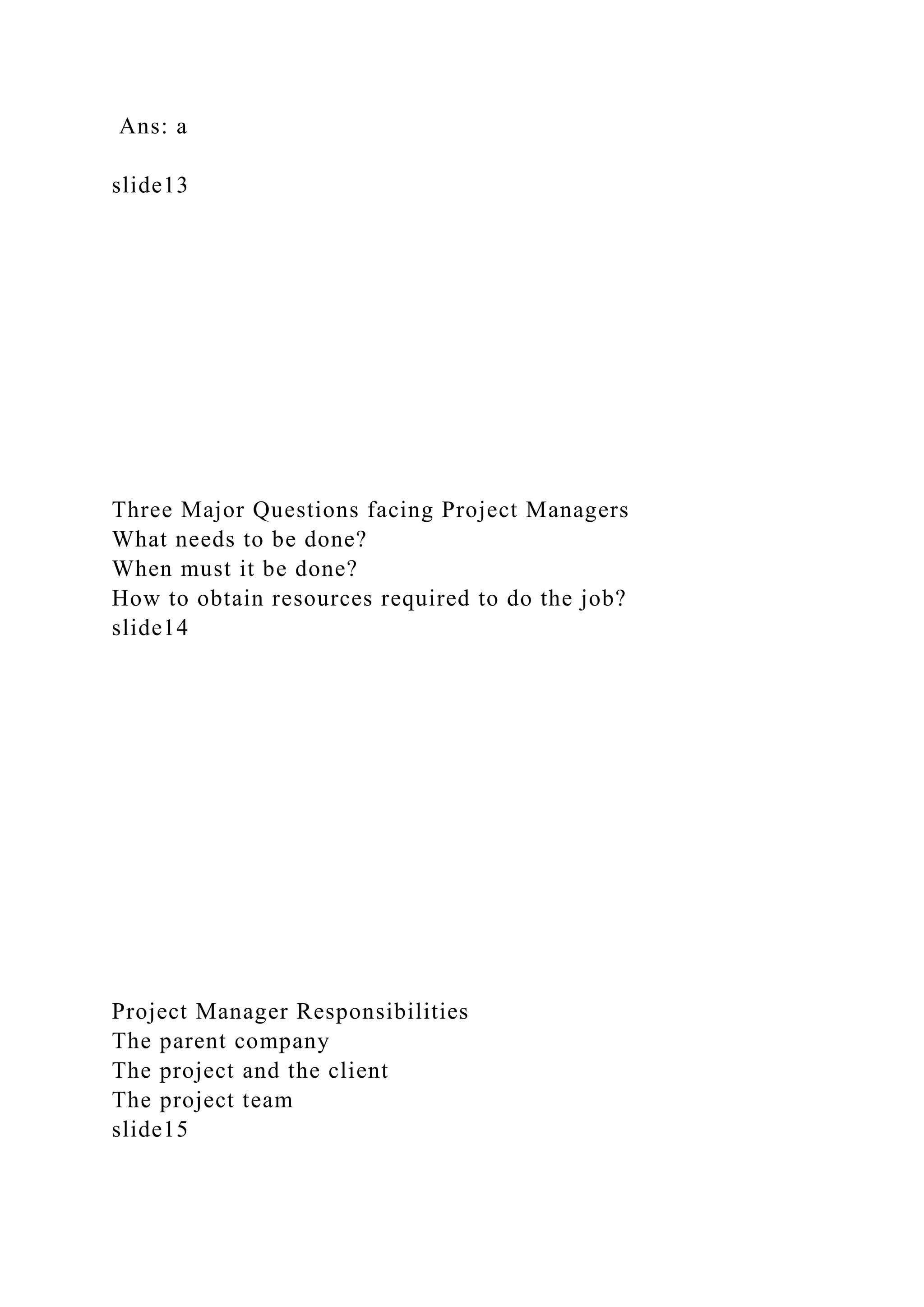 Ans: a
slide13
Three Major Questions facing Project Managers
What needs to be done?
When must it be done?
How to obtain resources required to do the job?
slide14
Project Manager Responsibilities
The parent company
The project and the client
The project team
slide15
 