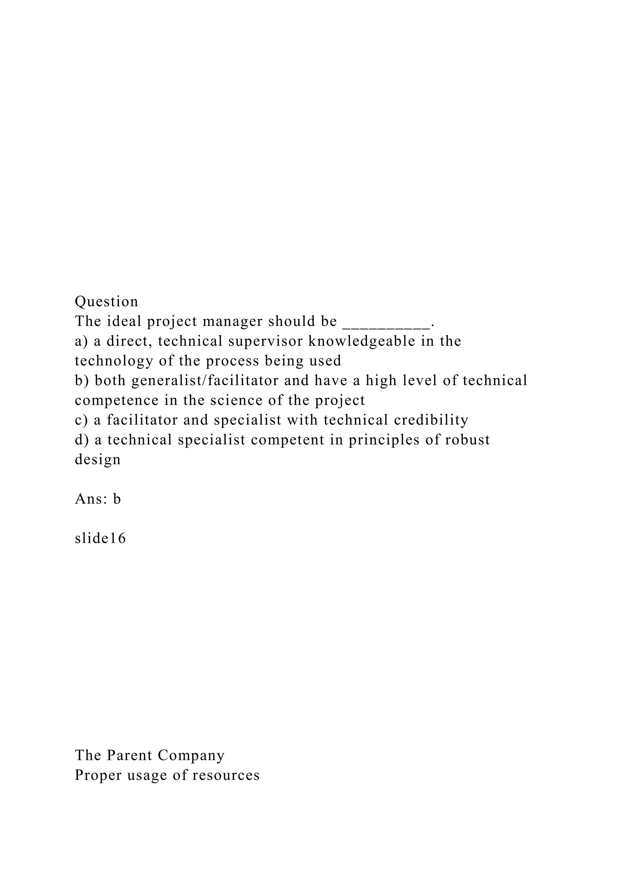 Question
The ideal project manager should be __________.
a) a direct, technical supervisor knowledgeable in the
technology of the process being used
b) both generalist/facilitator and have a high level of technical
competence in the science of the project
c) a facilitator and specialist with technical credibility
d) a technical specialist competent in principles of robust
design
Ans: b
slide16
The Parent Company
Proper usage of resources
 