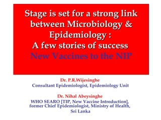 Stage is set for a strong link
between Microbiology &
Epidemiology :
A few stories of success
New Vaccines to the NIP
Dr. P.R.Wijesinghe
Consultant Epidemiologist, Epidemiology Unit
Dr. Nihal Abeysinghe
WHO SEARO [TIP, New Vaccine Introduction],
former Chief Epidemiologist, Ministry of Health,
Sri Lanka

 
