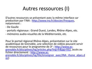 Autres ressources (I)
D’autres ressources se présentant avec la même interface car
production par l’INA : http://www.ina.fr/dossier/fresques,
notamment :
- De Gaulle
- portails régionaux : Grand Ouest, Landes, Rhône-Alpes, etc.
- mémoires audio-visuelles de la Méditerranée, etc.

Pour le portail régional Rhône-Alpes, présentation sur le site
académique de Grenoble, une sélection de vidéos pouvant servir
de ressources pour le programme de 3e : http://www.ac-
grenoble.fr/disciplines/hg/articles.php?lng=fr&pg=932, accès au
fichier directement : http://www.ac-
grenoble.fr/disciplines/hg/file/enseigner_avec/INA_rhone_alpes.d
oc)
 