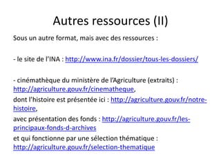 Autres ressources (II)
Sous un autre format, mais avec des ressources :

- le site de l’INA : http://www.ina.fr/dossier/tous-les-dossiers/

- cinémathèque du ministère de l’Agriculture (extraits) :
http://agriculture.gouv.fr/cinematheque,
dont l’histoire est présentée ici : http://agriculture.gouv.fr/notre-
histoire,
avec présentation des fonds : http://agriculture.gouv.fr/les-
principaux-fonds-d-archives
et qui fonctionne par une sélection thématique :
http://agriculture.gouv.fr/selection-thematique
 