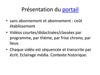 Présentation du portail
• sans abonnement et abonnement : coût
  établissement
• Vidéos courtes/didactisées/classées par
  programme, par thème, par frise chrono, par
  lieux.
• Chaque vidéo est séquencée et transcrite par
  écrit. Eclairage média. Contexte historique.
 