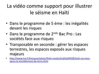 La vidéo comme support pour illustrer
              le séisme en Haïti
• Dans le programme de 5 ème : les inégalités
  devant les risques
• Dans le programme de 2nde Bac Pro : Les
  sociétés face aux risques
• Transposable en seconde : gérer les espaces
  terrestres, les espaces exposés aux risques
  majeurs
•    http://www.ina.fr/fresques/jalons/fiche-media/InaEdu04928/haiti-six-mois-
     apres-le-tremblement-de-terre.html
 