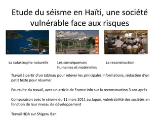 Etude du séisme en Haïti, une société
     vulnérable face aux risques



La catastrophe naturelle       Les conséquences             La reconstruction
                               humaines et matérielles
 Travail à partir d’un tableau pour relever les principales informations, rédaction d’un
 petit texte pour résumer

 Poursuite du travail, avec un article de France info sur la reconstruction 3 ans après

 Comparaison avec le séisme du 11 mars 2011 au Japon, vulnérabilité des sociétés en
 fonction de leur niveau de développement

 Travail HDA sur Shigeru Ban
 