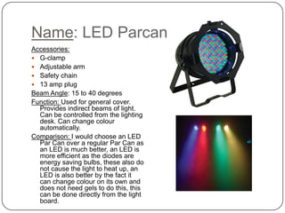 Name: LED Parcan
Accessories:
 G-clamp
 Adjustable arm
 Safety chain
 13 amp plug
Beam Angle: 15 to 40 degrees
Function: Used for general cover.
Provides indirect beams of light.
Can be controlled from the lighting
desk. Can change colour
automatically.
Comparison: I would choose an LED
Par Can over a regular Par Can as
an LED is much better, an LED is
more efficient as the diodes are
energy saving bulbs, these also do
not cause the light to heat up, an
LED is also better by the fact it
can change colour on its own and
does not need gels to do this, this
can be done directly from the light
board.
 