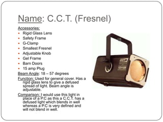 Name: C.C.T. (Fresnel)
Accessories:
 Rigid Glass Lens
 Safety Frame
 G-Clamp
 Smallest Fresnel
 Adjustable Knob
 Gel Frame
 Barn Doors
 15 amp Plug
Beam Angle: 18 – 57 degrees
Function: Used for general cover. Has a
rigid glass lens to give a defused
spread of light. Beam angle is
adjustable.
Comparison: I would use this light in
place of a P.C as this a C.C.T. has a
defused light which blends in well
whereas a P.C is very defined and
will not blend in well.
 