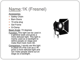 Name:1K (Fresnel)
Accessories:
 Safety Chain
 Barn Doors
 15 amp plug
 Gel Frame
 G-Clamp
Beam Angle: 74 degrees
Function: This light can be used in
a general wash and gives a
more defused light. This light is
mainly used as a backlight to
define people on stage and
make them look more 3D.
Comparison: I would use this light
in place of a Par Can as a 1K
gives a more defused light and
can make people stand out on
stage as a backlight.
 