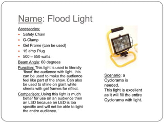 Name: Flood Light
Accessories:
 Safety Chain
 G-Clamp
 Gel Frame (can be used)
 15 amp Plug
 500 – 650 watts
Beam Angle: 60 degrees
Function: This light is used to literally
‘flood’ the audience with light, this
can be used to make the audience
feel like part of the show. Can also
be used to shine on giant white
sheets with gel frames for effect.
Comparison: Using this light is much
better for use on an audience then
an LED because an LED is too
specific and will not be able to light
the entire audience.

Scenario: a
Cyclorama is
needed.
This light is excellent
as it will fill the entire
Cyclorama with light.

 