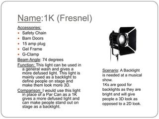 Name:1K (Fresnel)
Accessories:
 Safety Chain
 Barn Doors
 15 amp plug
 Gel Frame
 G-Clamp
Beam Angle: 74 degrees
Function: This light can be used in
a general wash and gives a
more defused light. This light is
mainly used as a backlight to
define people on stage and
make them look more 3D.
Comparison: I would use this light
in place of a Par Can as a 1K
gives a more defused light and
can make people stand out on
stage as a backlight.

Scenario: A Backlight
is needed at a musical
show.
1Ks are good for
backlights as they are
bright and will give
people a 3D look as
opposed to a 2D look.

 
