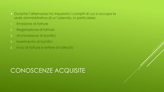 CONOSCENZE ACQUISITE
 Durante l’alternanza ho imparato i compiti di cui si occupa la
sede amministrativa di un’azienda, in particolare:
1. Emissione di fatture
2. Registrazione di fatture
3. Archiviazione di bonifici
4. Inserimento di bonifici
5. Invio di fatture e lettere di sollecito
 