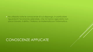 CONOSCENZE APPLICATE
 Ho utilizzato tutte le conoscenze di cui dispongo, in particolare
riguardanti l’economia aziendale, che mi hanno agevolato non
poco il lavoro, il diritto, l’italiano, la matematica e l’informatica.
 