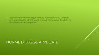 NORME DI LEGGE APPLICATE
 Le principali norme di legge che ho riconosciuto ed utilizzato
sono state legate all’IVA, quali metodi di versamento, data di
versamento e anche penali.
 