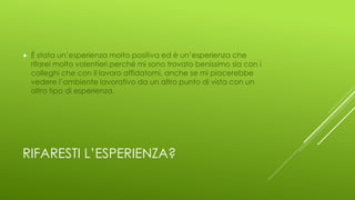 RIFARESTI L’ESPERIENZA?
 È stata un’esperienza molto positiva ed è un’esperienza che
rifarei molto volentieri perché mi sono trovato benissimo sia con i
colleghi che con il lavoro affidatomi, anche se mi piacerebbe
vedere l’ambiente lavorativo da un altro punto di vista con un
altro tipo di esperienza.
 