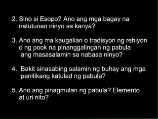2. Sino si Esopo? Ano ang mga bagay na  natutunan ninyo sa kanya? 3. Ano ang ma kaugalian o tradisyon ng rehiyon o ng pook na pinanggalingan ng pabula ang masasalamin sa nabasa ninyo? 4.  Bakit sinasabing salamin ng buhay ang mga panitikang katulad ng pabula? 5. Ano ang pinagmulan ng pabula? Elemento at uri nito? 