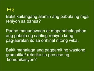 EQ Bakit kailangang alamin ang pabula ng mga rehiyon sa bansa? Paano mauunawaan at mapapahalagahan ang pabula ng sariling rehiyon kung pag-aaralan ito sa orihinal nitong wika. Bakit mahalaga ang paggamit ng wastong  gramatika/ retorika sa proseso ng komunikasyon? 