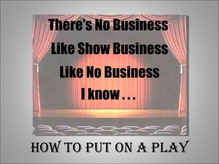 There’s No Business  Like Show Business Like No Business I know . . .  How to Put on a Play 