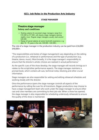 GC1: Job Roles in the Production Arts Industry
STAGE MANAGER
The role of a stage manager in the production industry can be paid from £16,000-
£40,000+.
“The responsibilities and duties of stage management vary depending on the setting
of a production (i.e., rehearsal or performance) and the type of production (e.g.,
theatre, dance, music). Most broadly, it is the stage manager's responsibility to
ensure that the director's artistic choices are realized in actual performance.”
As the specific cues of the show develop, the stage manager will records timings as it
relates to the script/other performance aspects. The stage manager maintains a
prompt book, which contains all cues, technical notes, blocking and other crucial
information.
Stage managers are also responsible for setting and editing rehearsal schedules and
working closely with the director.
Once the performance opens the stage manager controls all aspects of the
performance by calling the cues for all transitions. Bigger productions may choose to
have a stage management team who work under the stage manager to ensure other
cast and crew members are committing to their job role. When a show has opened,
the stage manager is also responsible for scheduling understudy rehearsals to ensure
the quality of the show is maintained.
 