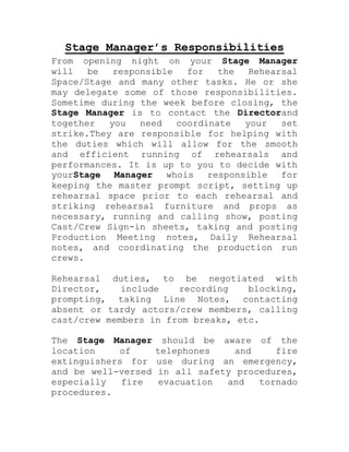 Stage Manager’s Responsibilities
From opening night on your Stage Manager
will   be   responsible   for   the   Rehearsal
Space/Stage and many other tasks. He or she
may delegate some of those responsibilities.
Sometime during the week before closing, the
Stage Manager is to contact the Directorand
together   you   need   coordinate   your   set
strike.They are responsible for helping with
the duties which will allow for the smooth
and efficient running of rehearsals and
performances. It is up to you to decide with
yourStage   Manager   whois   responsible   for
keeping the master prompt script, setting up
rehearsal space prior to each rehearsal and
striking rehearsal furniture and props as
necessary, running and calling show, posting
Cast/Crew Sign-in sheets, taking and posting
Production Meeting notes, Daily Rehearsal
notes, and coordinating the production run
crews.

Rehearsal duties, to be negotiated with
Director,    include   recording    blocking,
prompting, taking Line Notes, contacting
absent or tardy actors/crew members, calling
cast/crew members in from breaks, etc.

The Stage Manager      should be aware of the
location    of       telephones    and    fire
extinguishers for    use during an emergency,
and be well-versed   in all safety procedures,
especially   fire     evacuation  and  tornado
procedures.
 