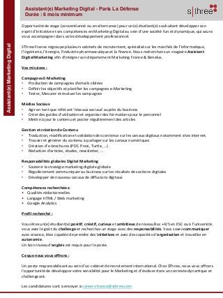 Assistant(e)MarketingDigital Assistant(e) Marketing Digital - Paris La Défense
Durée : 6 mois minimum
Opportunité de stage (conventionné ou en alternance) pour un(e) étudiant(e) souhaitant développer son
esprit d’initiative et ses compétences en Marketing Digital au sein d’une société fun et dynamique, qui saura
vous accompagner dans votre développement professionnel.
SThree France regroupe plusieurs cabinets de recrutement, spécialisé sur les marchés de l'informatique,
l’ingénierie, l’énergie, l'industrie pharmaceutique et la finance. Nous recherchons un stagiaire Assistant
Digital Marketing afin d’intégrer son département Marketing France & Benelux.
Vos missions :
Campagnes E-Marketing
• Production de campagnes d'emails ciblées
• Définir les objectifs et planifier les campagnes e-Marketing
• Tester, Mesurer et évaluer les campagnes
Médias Sociaux
• Agir en tant que référant ‘réseaux sociaux’ auprès du business
• Créer des guides d’utilisation et organiser des formations pour le personnel
• Mettre à jour le contenu et poster régulièrement des articles
Gestion et création de Contenu
• Traduction, modification et validation des contenus sur les canaux digitaux notamment sites internet.
• Trouver et générer du contenu à partager sur les canaux numériques
• Création d’e-brochures (PDF, Prezi, Turtle, …)
• Rédaction d’articles, études, newsletter, …
Responsabilités globales Digital Marketing
• Soutenir la stratégie marketing digitale globale
• Régulièrement communiquer au business sur les résultats des actions digitales
• Développer de nouveau canaux de diffusions digitaux
Compétences recherchées:
• Qualités rédactionnelles
• Langage HTML / Web marketing
• Google Analytics
Profil recherché :
Vous êtes un(e) étudiant(e) positif, créatif, curieux et ambitieux de niveau Bac +4/5 en ESC ou à l’université,
vous avez le goût du challenge et recherchez un stage avec des responsabilités. Vous savez communiquer
avec aisance, êtes capable de prendre des initiatives et avez des capacités d’organisation et travaillez en
autonomie.
Un bon niveau d’anglais est requis pour le poste.
Ce que nous vous offrons :
Un poste responsabilisant au sein d’un cabinet de recrutement international. Chez SThree, nous vous offrons
l’opportunité de développer votre sensibilité pour le Marketing et d’évoluer dans un contexte dynamique et
challengeant.
Les candidatures sont à envoyer à careers-france@sthree.com
 