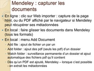 Mendeley : capturer les
documents
En ligne : clic sur Web importer : capture de la page
html, ou du PDF affiché par le navigateur si Mendeley
peut récupérer ses métadonnées
 En local : faire glisser les documents dans Mendeley
(tous les formats)
 En local : menu Add Document


◦ Add file : ajout de fichier un par un
◦ Add folder : ajout des pdf (seuls les pdf) d’un dossier
◦ Watch folder : surveillance permanente d’un dossier et ajout
automatique des fichiers pdf qu’il contient
◦ Dès qu’un PDF est ajouté, Mendeley – lorsque c’est possible
- en extrait les métadonnées

 