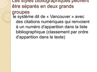 Les styles bibliographiques peuvent
être séparés en deux grands
groupes
le système dit de « Vancouver » avec
des citations numériques qui renvoient
à un numéro d'apparition dans la liste
bibliographique (classement par ordre
d'apparition dans le texte)

 