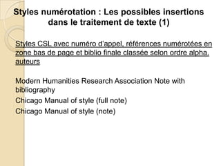 Styles numérotation : Les possibles insertions
dans le traitement de texte (1)
Styles CSL avec numéro d’appel, références numérotées en
zone bas de page et biblio finale classée selon ordre alpha.
auteurs
Modern Humanities Research Association Note with
bibliography
Chicago Manual of style (full note)
Chicago Manual of style (note)

 