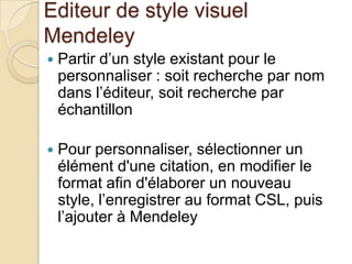 Editeur de style visuel
Mendeley


Partir d’un style existant pour le
personnaliser : soit recherche par nom
dans l’éditeur, soit recherche par
échantillon



Pour personnaliser, sélectionner un
élément d'une citation, en modifier le
format afin d'élaborer un nouveau
style, l’enregistrer au format CSL, puis
l’ajouter à Mendeley

 