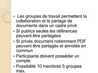 Les groupes de travail permettent la
collaboration et le partage de
documents dans un cadre privé
 Si publics seules les références
peuvent être partagées
 Si privés document notamment PDF
peuvent être partagés et annotés en
commun
 Participants doivent posséder un
compte
 Possibilité 10 membres 5 groupes
max.


 
