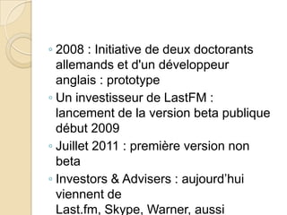 ◦ 2008 : Initiative de deux doctorants
allemands et d'un développeur
anglais : prototype
◦ Un investisseur de LastFM :
lancement de la version beta publique
début 2009
◦ Juillet 2011 : première version non
beta
◦ Investors & Advisers : aujourd’hui
viennent de
Last.fm, Skype, Warner, aussi

 
