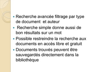 Recherche avancée filtrage par type
de document et auteur
 Recherche simple donne aussi de
bon résultats sur un mot
 Possible restreindre la recherche aux
documents en accès libre et gratuit
 Documents trouvés peuvent être
sauvegardés directement dans la
bibliothèque


 
