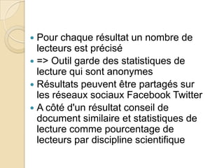 Pour chaque résultat un nombre de
lecteurs est précisé
 => Outil garde des statistiques de
lecture qui sont anonymes
 Résultats peuvent être partagés sur
les réseaux sociaux Facebook Twitter
 A côté d'un résultat conseil de
document similaire et statistiques de
lecture comme pourcentage de
lecteurs par discipline scientifique


 