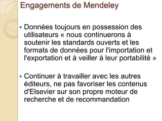 Engagements de Mendeley


Données toujours en possession des
utilisateurs « nous continuerons à
soutenir les standards ouverts et les
formats de données pour l'importation et
l'exportation et à veiller à leur portabilité »



Continuer à travailler avec les autres
éditeurs, ne pas favoriser les contenus
d'Elsevier sur son propre moteur de
recherche et de recommandation

 