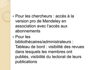 Pour les chercheurs : accès à la
version pro de Mendeley en
association avec l’accès aux
abonnements
 Pour les
bibliothécaires/administrateurs :
Tableau de bord : visibilité des revues
dans lesquels les membres ont
publiés, visibilité du lectorat de leurs
publications


 
