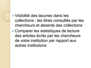 Visibilité des lacunes dans les
collections : les titres consultés par les
chercheurs et absents des collections
 Comparer les statistiques de lecture
des articles écrits par les chercheurs
de votre institution par rapport aux
autres institutions


 