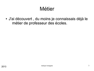 Métier
●

2013

J'ai découvert , du moins je connaissais déjà le
métier de professeur des écoles.

metayer morgane

3

 
