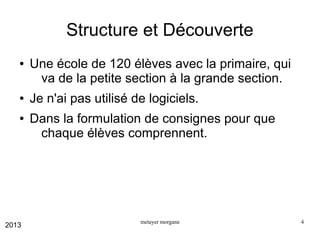 Structure et Découverte
●

●
●

2013

Une école de 120 élèves avec la primaire, qui
va de la petite section à la grande section.
Je n'ai pas utilisé de logiciels.
Dans la formulation de consignes pour que
chaque élèves comprennent.

metayer morgane

4

 