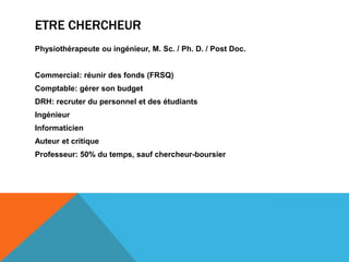 ETRE CHERCHEUR
Physiothérapeute ou ingénieur, M. Sc. / Ph. D. / Post Doc.


Commercial: réunir des fonds (FRSQ)
Comptable: gérer son budget
DRH: recruter du personnel et des étudiants
Ingénieur
Informaticien
Auteur et critique
Professeur: 50% du temps, sauf chercheur-boursier
 