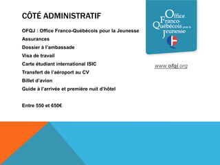 CÔTÉ ADMINISTRATIF
OFQJ : Office Franco-Québécois pour la Jeunesse
Assurances
Dossier à l’ambassade
Visa de travail
Carte étudiant international ISIC                 www.ofqj.org
Transfert de l’aéroport au CV
Billet d’avion
Guide à l’arrivée et première nuit d’hôtel


Entre 550 et 650€
 