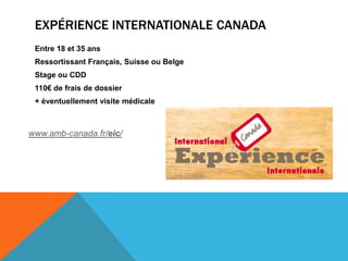 EXPÉRIENCE INTERNATIONALE CANADA
 Entre 18 et 35 ans
 Ressortissant Français, Suisse ou Belge
 Stage ou CDD
 110€ de frais de dossier
 + éventuellement visite médicale



www.amb-canada.fr/eic/
 