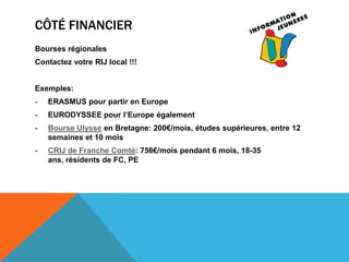 CÔTÉ FINANCIER
Bourses régionales
Contactez votre RIJ local !!!


Exemples:
-   ERASMUS pour partir en Europe
-   EURODYSSEE pour l’Europe également
-   Bourse Ulysse en Bretagne: 200€/mois, études supérieures, entre 12
    semaines et 10 mois
-   CRIJ de Franche Comté: 756€/mois pendant 6 mois, 18-35
    ans, résidents de FC, PE
 
