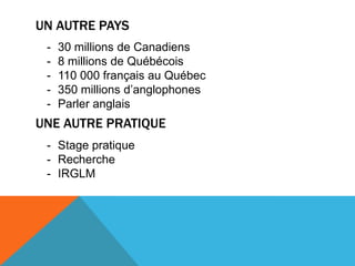 UN AUTRE PAYS
 -   30 millions de Canadiens
 -   8 millions de Québécois
 -   110 000 français au Québec
 -   350 millions d’anglophones
 -   Parler anglais
UNE AUTRE PRATIQUE
 - Stage pratique
 - Recherche
 - IRGLM
 