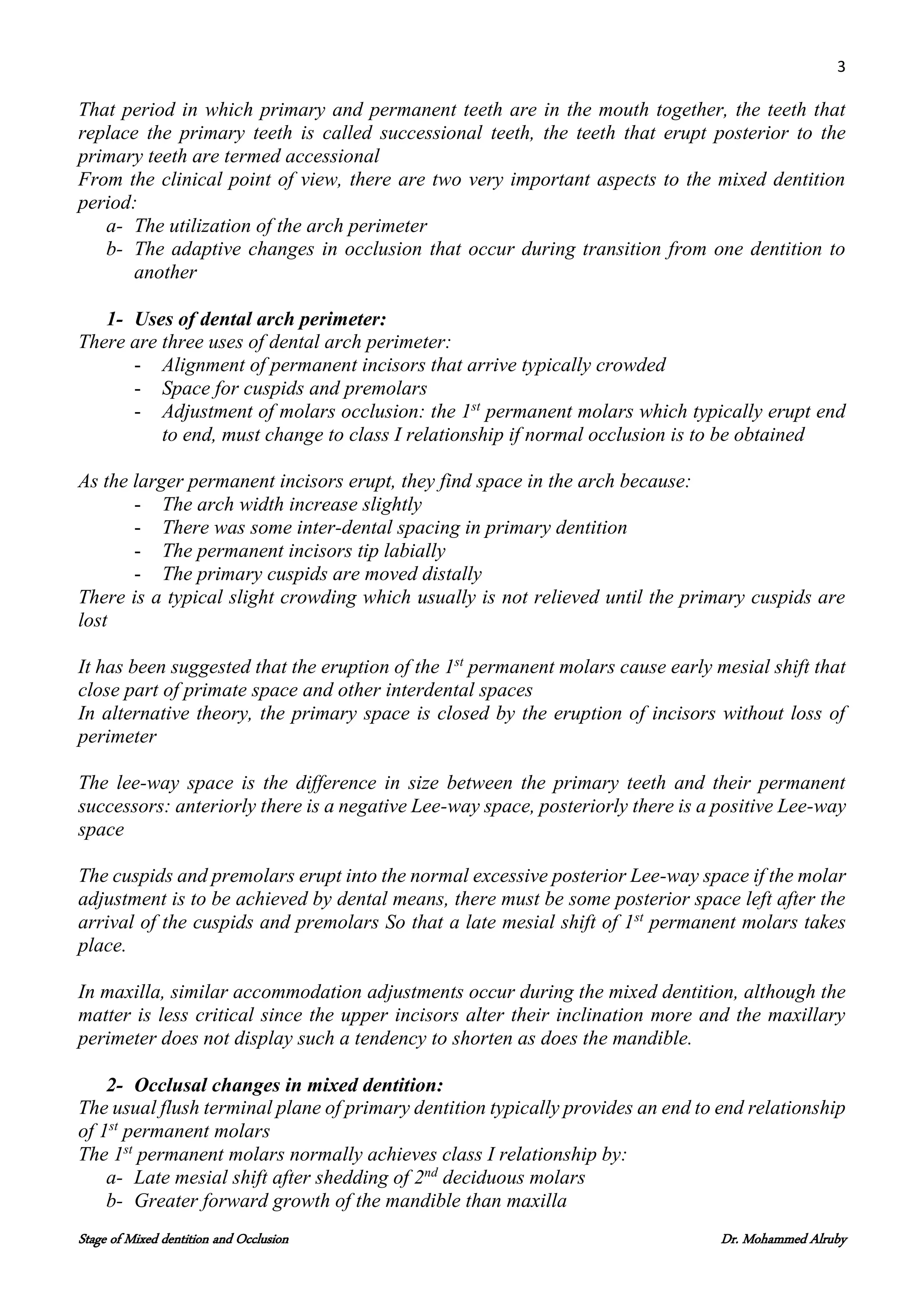 3
Stage of Mixed dentition and Occlusion Dr. Mohammed Alruby
That period in which primary and permanent teeth are in the mouth together, the teeth that
replace the primary teeth is called successional teeth, the teeth that erupt posterior to the
primary teeth are termed accessional
From the clinical point of view, there are two very important aspects to the mixed dentition
period:
a- The utilization of the arch perimeter
b- The adaptive changes in occlusion that occur during transition from one dentition to
another
1- Uses of dental arch perimeter:
There are three uses of dental arch perimeter:
- Alignment of permanent incisors that arrive typically crowded
- Space for cuspids and premolars
- Adjustment of molars occlusion: the 1st
permanent molars which typically erupt end
to end, must change to class I relationship if normal occlusion is to be obtained
As the larger permanent incisors erupt, they find space in the arch because:
- The arch width increase slightly
- There was some inter-dental spacing in primary dentition
- The permanent incisors tip labially
- The primary cuspids are moved distally
There is a typical slight crowding which usually is not relieved until the primary cuspids are
lost
It has been suggested that the eruption of the 1st
permanent molars cause early mesial shift that
close part of primate space and other interdental spaces
In alternative theory, the primary space is closed by the eruption of incisors without loss of
perimeter
The lee-way space is the difference in size between the primary teeth and their permanent
successors: anteriorly there is a negative Lee-way space, posteriorly there is a positive Lee-way
space
The cuspids and premolars erupt into the normal excessive posterior Lee-way space if the molar
adjustment is to be achieved by dental means, there must be some posterior space left after the
arrival of the cuspids and premolars So that a late mesial shift of 1st
permanent molars takes
place.
In maxilla, similar accommodation adjustments occur during the mixed dentition, although the
matter is less critical since the upper incisors alter their inclination more and the maxillary
perimeter does not display such a tendency to shorten as does the mandible.
2- Occlusal changes in mixed dentition:
The usual flush terminal plane of primary dentition typically provides an end to end relationship
of 1st
permanent molars
The 1st
permanent molars normally achieves class I relationship by:
a- Late mesial shift after shedding of 2nd
deciduous molars
b- Greater forward growth of the mandible than maxilla
 