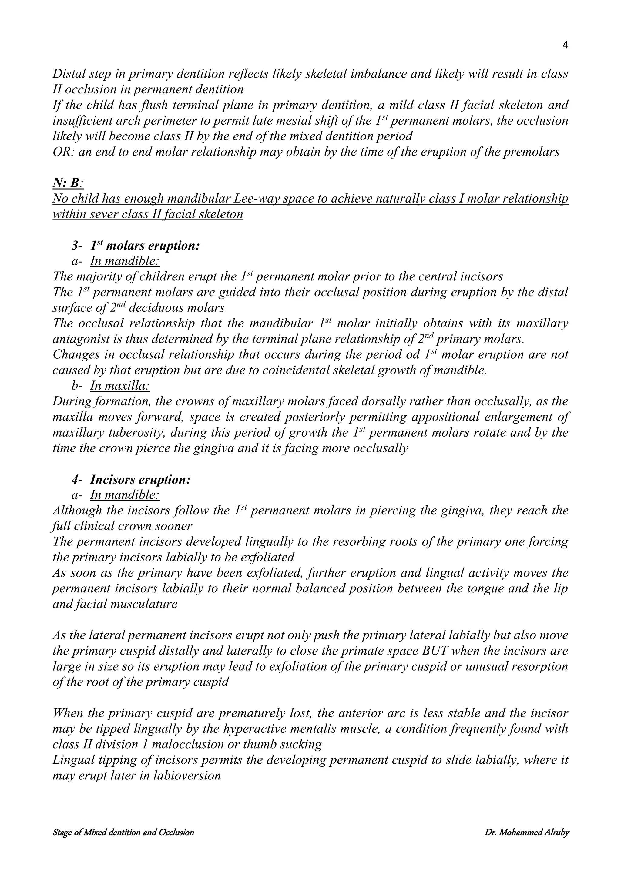 4
Stage of Mixed dentition and Occlusion Dr. Mohammed Alruby
Distal step in primary dentition reflects likely skeletal imbalance and likely will result in class
II occlusion in permanent dentition
If the child has flush terminal plane in primary dentition, a mild class II facial skeleton and
insufficient arch perimeter to permit late mesial shift of the 1st
permanent molars, the occlusion
likely will become class II by the end of the mixed dentition period
OR: an end to end molar relationship may obtain by the time of the eruption of the premolars
N: B:
No child has enough mandibular Lee-way space to achieve naturally class I molar relationship
within sever class II facial skeleton
3- 1st
molars eruption:
a- In mandible:
The majority of children erupt the 1st
permanent molar prior to the central incisors
The 1st
permanent molars are guided into their occlusal position during eruption by the distal
surface of 2nd
deciduous molars
The occlusal relationship that the mandibular 1st
molar initially obtains with its maxillary
antagonist is thus determined by the terminal plane relationship of 2nd
primary molars.
Changes in occlusal relationship that occurs during the period od 1st
molar eruption are not
caused by that eruption but are due to coincidental skeletal growth of mandible.
b- In maxilla:
During formation, the crowns of maxillary molars faced dorsally rather than occlusally, as the
maxilla moves forward, space is created posteriorly permitting appositional enlargement of
maxillary tuberosity, during this period of growth the 1st
permanent molars rotate and by the
time the crown pierce the gingiva and it is facing more occlusally
4- Incisors eruption:
a- In mandible:
Although the incisors follow the 1st
permanent molars in piercing the gingiva, they reach the
full clinical crown sooner
The permanent incisors developed lingually to the resorbing roots of the primary one forcing
the primary incisors labially to be exfoliated
As soon as the primary have been exfoliated, further eruption and lingual activity moves the
permanent incisors labially to their normal balanced position between the tongue and the lip
and facial musculature
As the lateral permanent incisors erupt not only push the primary lateral labially but also move
the primary cuspid distally and laterally to close the primate space BUT when the incisors are
large in size so its eruption may lead to exfoliation of the primary cuspid or unusual resorption
of the root of the primary cuspid
When the primary cuspid are prematurely lost, the anterior arc is less stable and the incisor
may be tipped lingually by the hyperactive mentalis muscle, a condition frequently found with
class II division 1 malocclusion or thumb sucking
Lingual tipping of incisors permits the developing permanent cuspid to slide labially, where it
may erupt later in labioversion
 