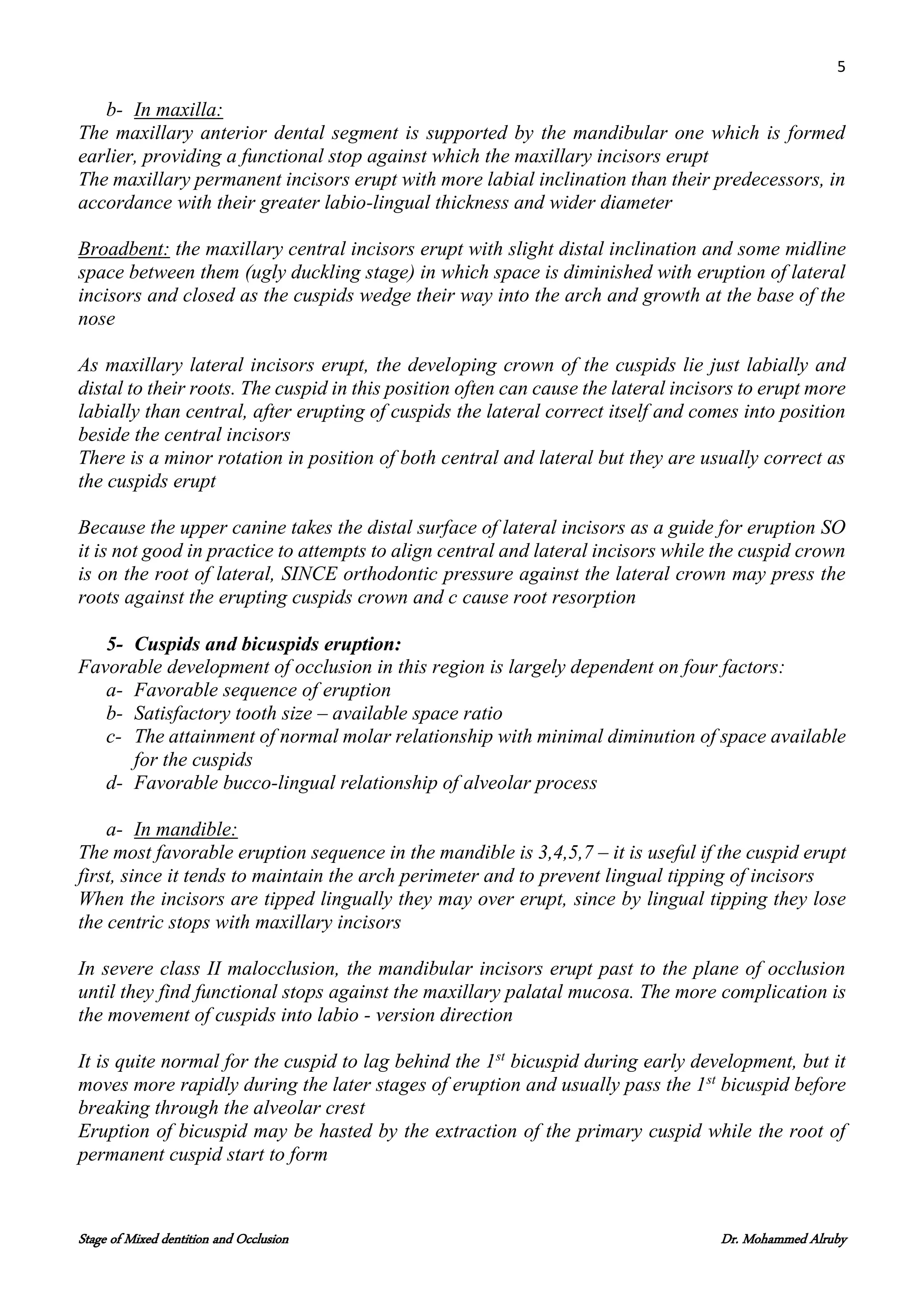 5
Stage of Mixed dentition and Occlusion Dr. Mohammed Alruby
b- In maxilla:
The maxillary anterior dental segment is supported by the mandibular one which is formed
earlier, providing a functional stop against which the maxillary incisors erupt
The maxillary permanent incisors erupt with more labial inclination than their predecessors, in
accordance with their greater labio-lingual thickness and wider diameter
Broadbent: the maxillary central incisors erupt with slight distal inclination and some midline
space between them (ugly duckling stage) in which space is diminished with eruption of lateral
incisors and closed as the cuspids wedge their way into the arch and growth at the base of the
nose
As maxillary lateral incisors erupt, the developing crown of the cuspids lie just labially and
distal to their roots. The cuspid in this position often can cause the lateral incisors to erupt more
labially than central, after erupting of cuspids the lateral correct itself and comes into position
beside the central incisors
There is a minor rotation in position of both central and lateral but they are usually correct as
the cuspids erupt
Because the upper canine takes the distal surface of lateral incisors as a guide for eruption SO
it is not good in practice to attempts to align central and lateral incisors while the cuspid crown
is on the root of lateral, SINCE orthodontic pressure against the lateral crown may press the
roots against the erupting cuspids crown and c cause root resorption
5- Cuspids and bicuspids eruption:
Favorable development of occlusion in this region is largely dependent on four factors:
a- Favorable sequence of eruption
b- Satisfactory tooth size – available space ratio
c- The attainment of normal molar relationship with minimal diminution of space available
for the cuspids
d- Favorable bucco-lingual relationship of alveolar process
a- In mandible:
The most favorable eruption sequence in the mandible is 3,4,5,7 – it is useful if the cuspid erupt
first, since it tends to maintain the arch perimeter and to prevent lingual tipping of incisors
When the incisors are tipped lingually they may over erupt, since by lingual tipping they lose
the centric stops with maxillary incisors
In severe class II malocclusion, the mandibular incisors erupt past to the plane of occlusion
until they find functional stops against the maxillary palatal mucosa. The more complication is
the movement of cuspids into labio - version direction
It is quite normal for the cuspid to lag behind the 1st
bicuspid during early development, but it
moves more rapidly during the later stages of eruption and usually pass the 1st
bicuspid before
breaking through the alveolar crest
Eruption of bicuspid may be hasted by the extraction of the primary cuspid while the root of
permanent cuspid start to form
 