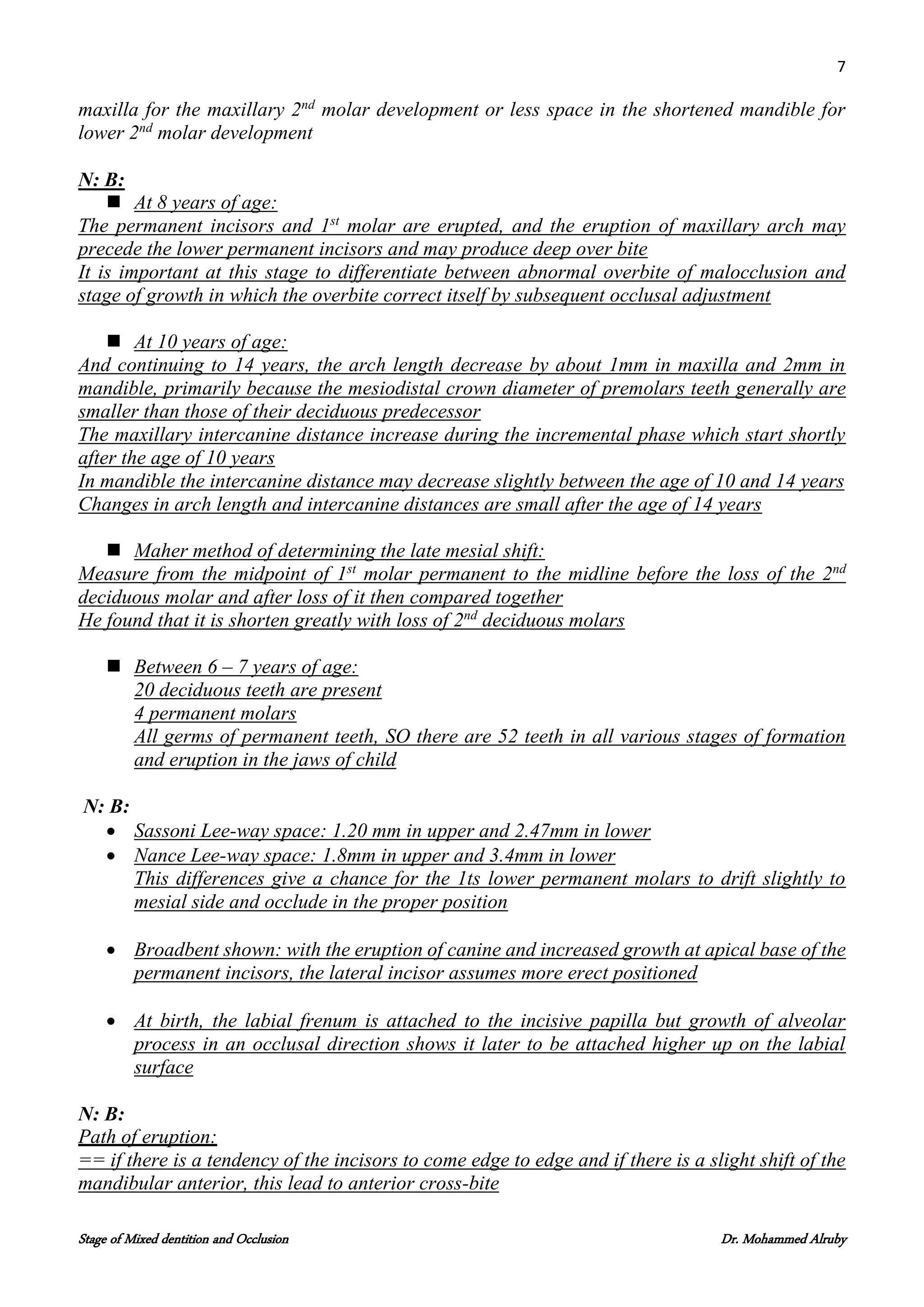 7
Stage of Mixed dentition and Occlusion Dr. Mohammed Alruby
maxilla for the maxillary 2nd
molar development or less space in the shortened mandible for
lower 2nd
molar development
N: B:
 At 8 years of age:
The permanent incisors and 1st
molar are erupted, and the eruption of maxillary arch may
precede the lower permanent incisors and may produce deep over bite
It is important at this stage to differentiate between abnormal overbite of malocclusion and
stage of growth in which the overbite correct itself by subsequent occlusal adjustment
 At 10 years of age:
And continuing to 14 years, the arch length decrease by about 1mm in maxilla and 2mm in
mandible, primarily because the mesiodistal crown diameter of premolars teeth generally are
smaller than those of their deciduous predecessor
The maxillary intercanine distance increase during the incremental phase which start shortly
after the age of 10 years
In mandible the intercanine distance may decrease slightly between the age of 10 and 14 years
Changes in arch length and intercanine distances are small after the age of 14 years
 Maher method of determining the late mesial shift:
Measure from the midpoint of 1st
molar permanent to the midline before the loss of the 2nd
deciduous molar and after loss of it then compared together
He found that it is shorten greatly with loss of 2nd
deciduous molars
 Between 6 – 7 years of age:
20 deciduous teeth are present
4 permanent molars
All germs of permanent teeth, SO there are 52 teeth in all various stages of formation
and eruption in the jaws of child
N: B:
 Sassoni Lee-way space: 1.20 mm in upper and 2.47mm in lower
 Nance Lee-way space: 1.8mm in upper and 3.4mm in lower
This differences give a chance for the 1ts lower permanent molars to drift slightly to
mesial side and occlude in the proper position
 Broadbent shown: with the eruption of canine and increased growth at apical base of the
permanent incisors, the lateral incisor assumes more erect positioned
 At birth, the labial frenum is attached to the incisive papilla but growth of alveolar
process in an occlusal direction shows it later to be attached higher up on the labial
surface
N: B:
Path of eruption:
== if there is a tendency of the incisors to come edge to edge and if there is a slight shift of the
mandibular anterior, this lead to anterior cross-bite
 