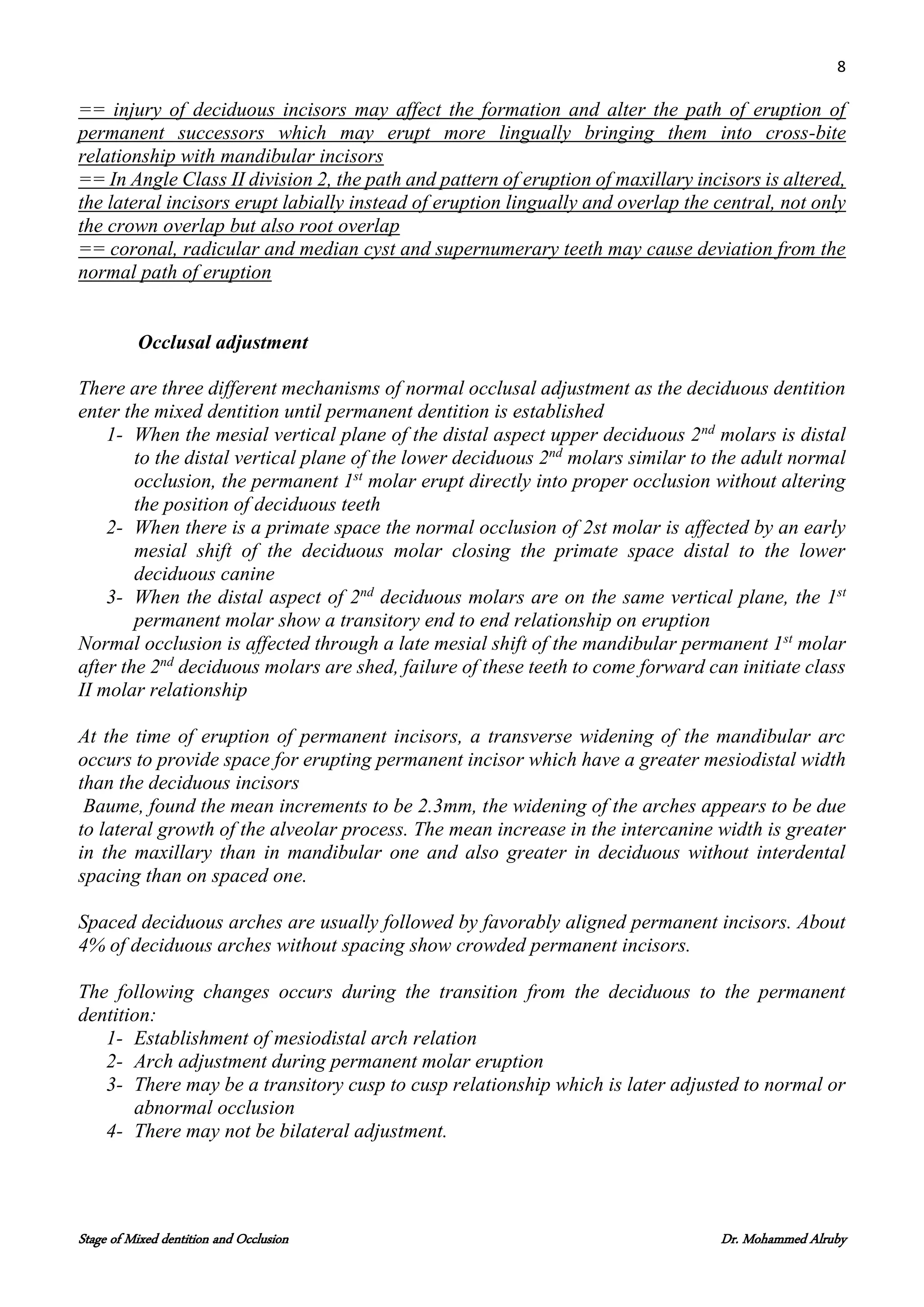 8
Stage of Mixed dentition and Occlusion Dr. Mohammed Alruby
== injury of deciduous incisors may affect the formation and alter the path of eruption of
permanent successors which may erupt more lingually bringing them into cross-bite
relationship with mandibular incisors
== In Angle Class II division 2, the path and pattern of eruption of maxillary incisors is altered,
the lateral incisors erupt labially instead of eruption lingually and overlap the central, not only
the crown overlap but also root overlap
== coronal, radicular and median cyst and supernumerary teeth may cause deviation from the
normal path of eruption
Occlusal adjustment
There are three different mechanisms of normal occlusal adjustment as the deciduous dentition
enter the mixed dentition until permanent dentition is established
1- When the mesial vertical plane of the distal aspect upper deciduous 2nd
molars is distal
to the distal vertical plane of the lower deciduous 2nd
molars similar to the adult normal
occlusion, the permanent 1st
molar erupt directly into proper occlusion without altering
the position of deciduous teeth
2- When there is a primate space the normal occlusion of 2st molar is affected by an early
mesial shift of the deciduous molar closing the primate space distal to the lower
deciduous canine
3- When the distal aspect of 2nd
deciduous molars are on the same vertical plane, the 1st
permanent molar show a transitory end to end relationship on eruption
Normal occlusion is affected through a late mesial shift of the mandibular permanent 1st
molar
after the 2nd
deciduous molars are shed, failure of these teeth to come forward can initiate class
II molar relationship
At the time of eruption of permanent incisors, a transverse widening of the mandibular arc
occurs to provide space for erupting permanent incisor which have a greater mesiodistal width
than the deciduous incisors
Baume, found the mean increments to be 2.3mm, the widening of the arches appears to be due
to lateral growth of the alveolar process. The mean increase in the intercanine width is greater
in the maxillary than in mandibular one and also greater in deciduous without interdental
spacing than on spaced one.
Spaced deciduous arches are usually followed by favorably aligned permanent incisors. About
4% of deciduous arches without spacing show crowded permanent incisors.
The following changes occurs during the transition from the deciduous to the permanent
dentition:
1- Establishment of mesiodistal arch relation
2- Arch adjustment during permanent molar eruption
3- There may be a transitory cusp to cusp relationship which is later adjusted to normal or
abnormal occlusion
4- There may not be bilateral adjustment.
 