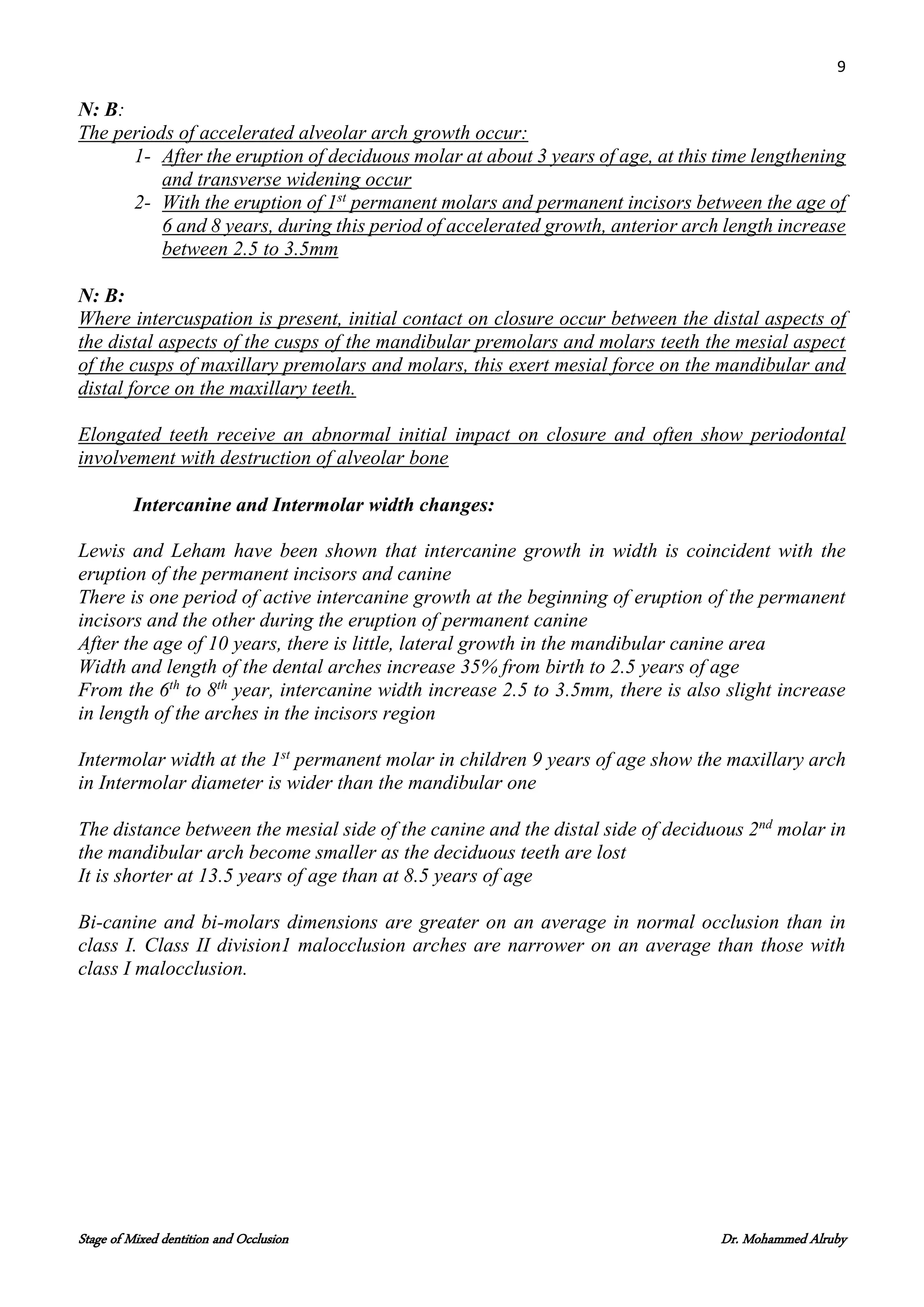 9
Stage of Mixed dentition and Occlusion Dr. Mohammed Alruby
N: B:
The periods of accelerated alveolar arch growth occur:
1- After the eruption of deciduous molar at about 3 years of age, at this time lengthening
and transverse widening occur
2- With the eruption of 1st
permanent molars and permanent incisors between the age of
6 and 8 years, during this period of accelerated growth, anterior arch length increase
between 2.5 to 3.5mm
N: B:
Where intercuspation is present, initial contact on closure occur between the distal aspects of
the distal aspects of the cusps of the mandibular premolars and molars teeth the mesial aspect
of the cusps of maxillary premolars and molars, this exert mesial force on the mandibular and
distal force on the maxillary teeth.
Elongated teeth receive an abnormal initial impact on closure and often show periodontal
involvement with destruction of alveolar bone
Intercanine and Intermolar width changes:
Lewis and Leham have been shown that intercanine growth in width is coincident with the
eruption of the permanent incisors and canine
There is one period of active intercanine growth at the beginning of eruption of the permanent
incisors and the other during the eruption of permanent canine
After the age of 10 years, there is little, lateral growth in the mandibular canine area
Width and length of the dental arches increase 35% from birth to 2.5 years of age
From the 6th
to 8th
year, intercanine width increase 2.5 to 3.5mm, there is also slight increase
in length of the arches in the incisors region
Intermolar width at the 1st
permanent molar in children 9 years of age show the maxillary arch
in Intermolar diameter is wider than the mandibular one
The distance between the mesial side of the canine and the distal side of deciduous 2nd
molar in
the mandibular arch become smaller as the deciduous teeth are lost
It is shorter at 13.5 years of age than at 8.5 years of age
Bi-canine and bi-molars dimensions are greater on an average in normal occlusion than in
class I. Class II division1 malocclusion arches are narrower on an average than those with
class I malocclusion.
 