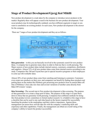 Stage of Product Development/Gjergj Kol Mihilli
New product development is a task taken by the company to introduce newer products in the
market. Regularly there will appear a need in the business for new product development. Your
occur products may be technologically outdated, you have different segments to target or you
want to cannibalize an existing product. In such cases, New product development is the answer
for the company.
There are 7 stages of new product development and they are as follows.
Idea generation – in this you are basically involved in the systematic search for new product
Ideas. A company has to generate many ideas in order to find one that is worth pursuing. The
Major sources of new product ideas include internal sources, customers, competitors, distributors
and suppliers. Almost 55% of all new product ideas come from internal sources according to one
study. Companies like 3M and Toyota have put in special incentive programs or their employees
to come up with workable ideas.
Almost 28% of new product ideas come from watching and listening to customers. Customers:
even create new products on their own, and companies can benefit by finding these products and
putting them on the market like Pillsbury gets promising new products from its annual Bake-off.
One of Pillsbury’s four cake mix lines and several variations of another came directly from
Bake-Off winners’ recipes.
Idea Screening: -The second step in New product development is Idea screening. The purpose
of idea generation is to create a large pool of ideas. The purpose of this stage is to pare these
down to those that are genuinely worth pursuing. Companies have different methods for doing
this from product review committees to formal market research. It, is helpful at this stage to have
a checklist that can be used to rate each idea based on the factors required for successfully
launching the product in the marketplace and their relative importance. Against these,
management can assess how well the idea fits with the company’s marketing skills and
experience and other capabilities. Finally, the management can obtain an overall rating of the
company’s ability to launch the product successfully.
 