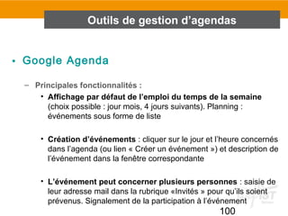 100
• Google Agenda
– Principales fonctionnalités :
• Affichage par défaut de l’emploi du temps de la semaine
(choix possible : jour mois, 4 jours suivants). Planning :
événements sous forme de liste
• Création d’événements : cliquer sur le jour et l’heure concernés
dans l’agenda (ou lien « Créer un événement ») et description de
l’événement dans la fenêtre correspondante
• L’événement peut concerner plusieurs personnes : saisie de
leur adresse mail dans la rubrique «Invités » pour qu’ils soient
prévenus. Signalement de la participation à l’événement
Outils de gestion d’agendas
 
